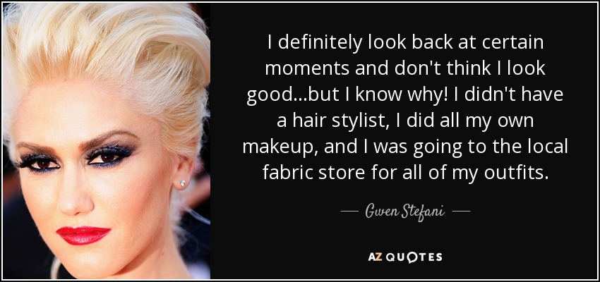 I definitely look back at certain moments and don't think I look good...but I know why! I didn't have a hair stylist, I did all my own makeup, and I was going to the local fabric store for all of my outfits. - Gwen Stefani