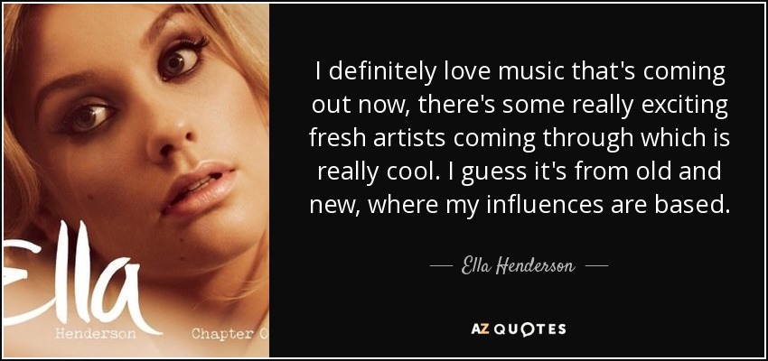 I definitely love music that's coming out now, there's some really exciting fresh artists coming through which is really cool. I guess it's from old and new, where my influences are based. - Ella Henderson