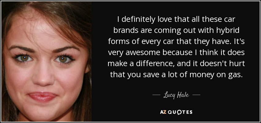I definitely love that all these car brands are coming out with hybrid forms of every car that they have. It's very awesome because I think it does make a difference, and it doesn't hurt that you save a lot of money on gas. - Lucy Hale