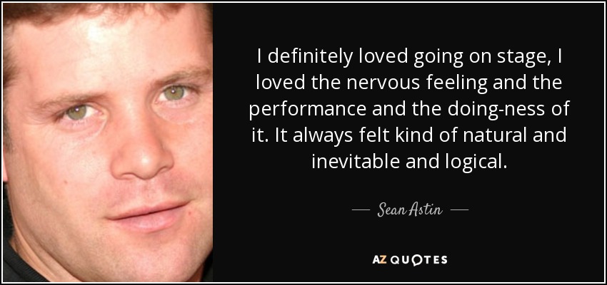 I definitely loved going on stage, I loved the nervous feeling and the performance and the doing-ness of it. It always felt kind of natural and inevitable and logical. - Sean Astin
