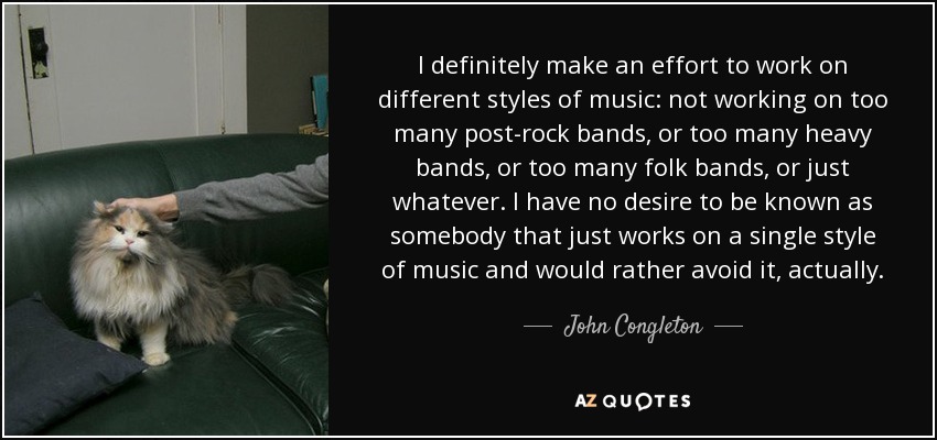 I definitely make an effort to work on different styles of music: not working on too many post-rock bands, or too many heavy bands, or too many folk bands, or just whatever. I have no desire to be known as somebody that just works on a single style of music and would rather avoid it, actually. - John Congleton