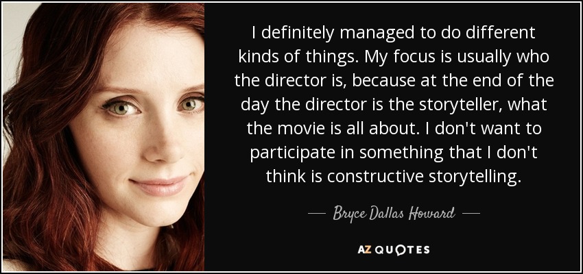 I definitely managed to do different kinds of things. My focus is usually who the director is, because at the end of the day the director is the storyteller, what the movie is all about. I don't want to participate in something that I don't think is constructive storytelling. - Bryce Dallas Howard