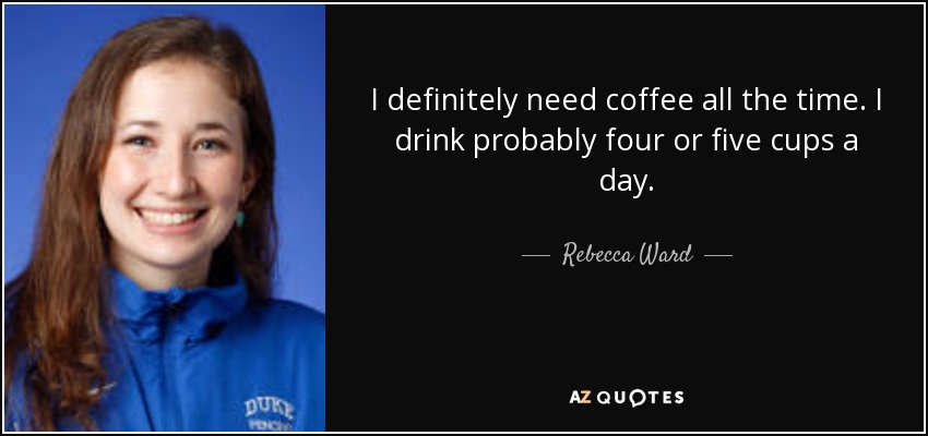 I definitely need coffee all the time. I drink probably four or five cups a day. - Rebecca Ward