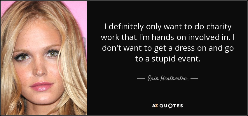 I definitely only want to do charity work that I'm hands-on involved in. I don't want to get a dress on and go to a stupid event. - Erin Heatherton