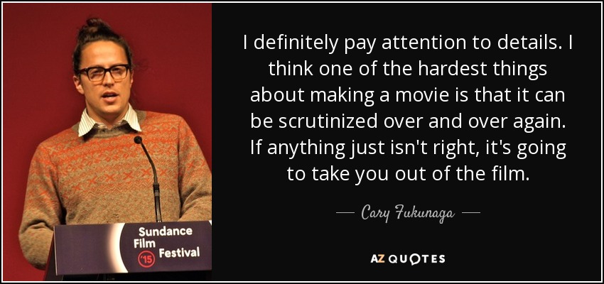 I definitely pay attention to details. I think one of the hardest things about making a movie is that it can be scrutinized over and over again. If anything just isn't right, it's going to take you out of the film. - Cary Fukunaga