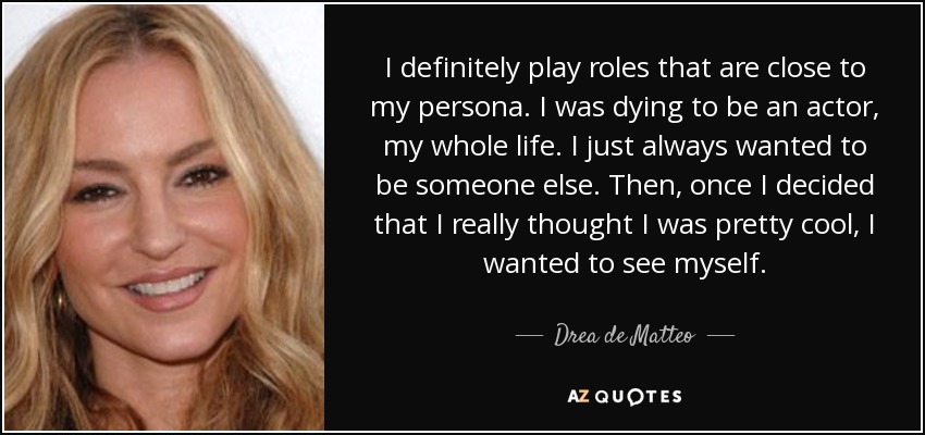 I definitely play roles that are close to my persona. I was dying to be an actor, my whole life. I just always wanted to be someone else. Then, once I decided that I really thought I was pretty cool, I wanted to see myself. - Drea de Matteo
