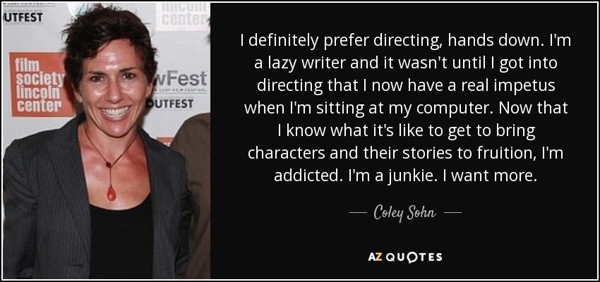 I definitely prefer directing, hands down. I'm a lazy writer and it wasn't until I got into directing that I now have a real impetus when I'm sitting at my computer. Now that I know what it's like to get to bring characters and their stories to fruition, I'm addicted. I'm a junkie. I want more. - Coley Sohn