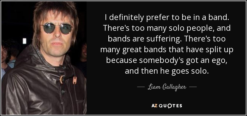 I definitely prefer to be in a band. There's too many solo people, and bands are suffering. There's too many great bands that have split up because somebody's got an ego, and then he goes solo. - Liam Gallagher