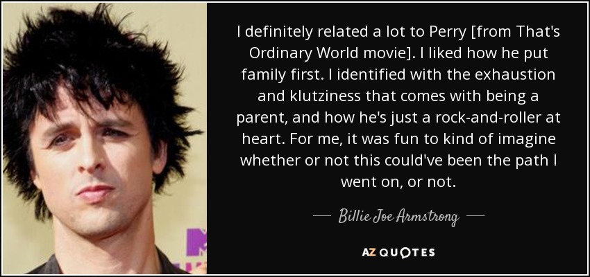 I definitely related a lot to Perry [from That's Ordinary World movie]. I liked how he put family first. I identified with the exhaustion and klutziness that comes with being a parent, and how he's just a rock-and-roller at heart. For me, it was fun to kind of imagine whether or not this could've been the path I went on, or not. - Billie Joe Armstrong