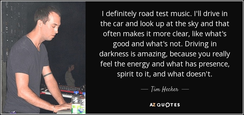 I definitely road test music. I'll drive in the car and look up at the sky and that often makes it more clear, like what's good and what's not. Driving in darkness is amazing, because you really feel the energy and what has presence, spirit to it, and what doesn't. - Tim Hecker