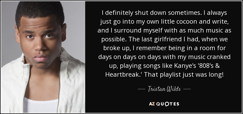 I definitely shut down sometimes. I always just go into my own little cocoon and write, and I surround myself with as much music as possible. The last girlfriend I had, when we broke up, I remember being in a room for days on days on days with my music cranked up, playing songs like Kanye's '808's & Heartbreak.' That playlist just was long! - Tristan Wilds