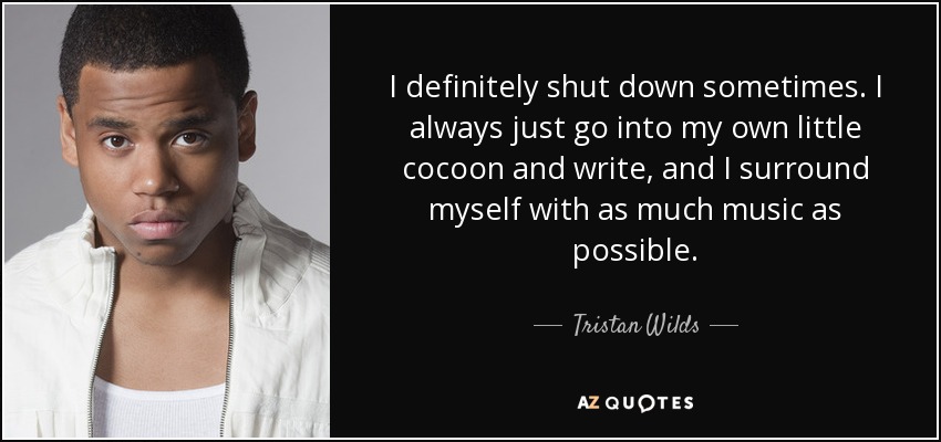 I definitely shut down sometimes. I always just go into my own little cocoon and write, and I surround myself with as much music as possible. - Tristan Wilds