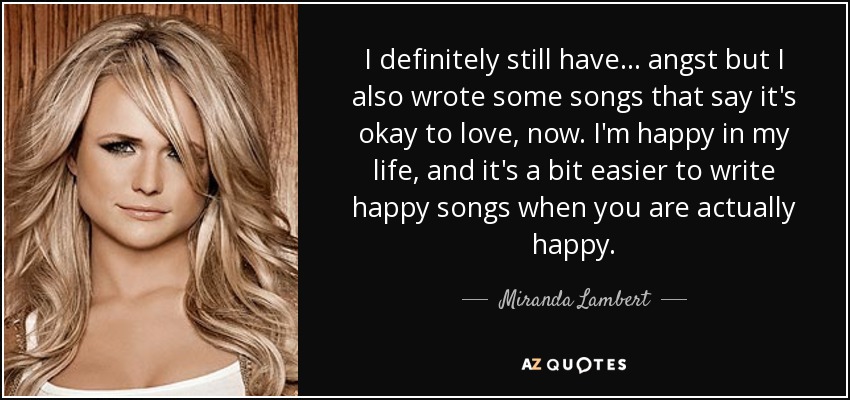 I definitely still have ... angst but I also wrote some songs that say it's okay to love, now. I'm happy in my life, and it's a bit easier to write happy songs when you are actually happy. - Miranda Lambert