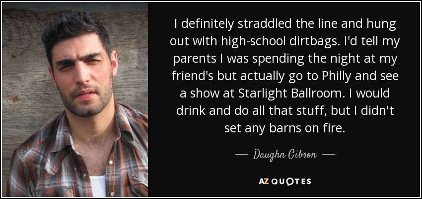 I definitely straddled the line and hung out with high-school dirtbags. I'd tell my parents I was spending the night at my friend's but actually go to Philly and see a show at Starlight Ballroom. I would drink and do all that stuff, but I didn't set any barns on fire. - Daughn Gibson