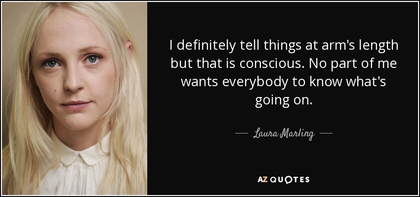 I definitely tell things at arm's length but that is conscious. No part of me wants everybody to know what's going on. - Laura Marling