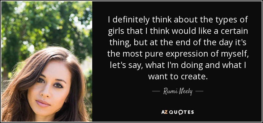 I definitely think about the types of girls that I think would like a certain thing, but at the end of the day it's the most pure expression of myself, let's say, what I'm doing and what I want to create. - Rumi Neely