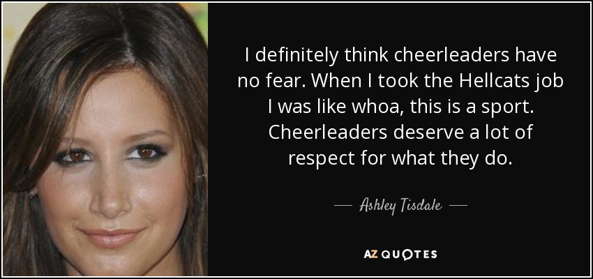 I definitely think cheerleaders have no fear. When I took the Hellcats job I was like whoa, this is a sport. Cheerleaders deserve a lot of respect for what they do. - Ashley Tisdale