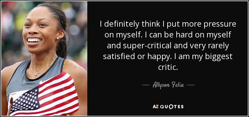 I definitely think I put more pressure on myself. I can be hard on myself and super-critical and very rarely satisfied or happy. I am my biggest critic. - Allyson Felix