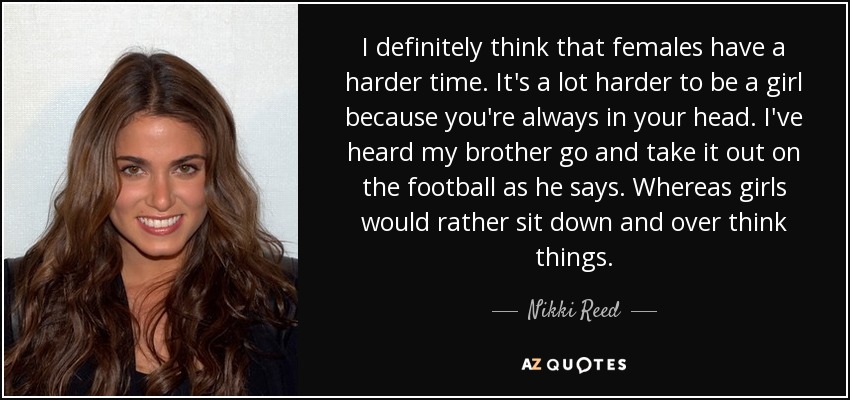 I definitely think that females have a harder time. It's a lot harder to be a girl because you're always in your head. I've heard my brother go and take it out on the football as he says. Whereas girls would rather sit down and over think things. - Nikki Reed