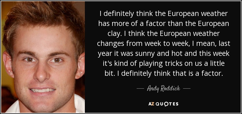 I definitely think the European weather has more of a factor than the European clay. I think the European weather changes from week to week, I mean, last year it was sunny and hot and this week it's kind of playing tricks on us a little bit. I definitely think that is a factor. - Andy Roddick