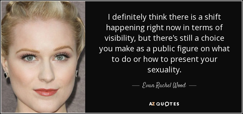 I definitely think there is a shift happening right now in terms of visibility, but there's still a choice you make as a public figure on what to do or how to present your sexuality. - Evan Rachel Wood