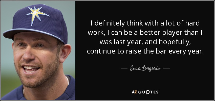 I definitely think with a lot of hard work, I can be a better player than I was last year, and hopefully, continue to raise the bar every year. - Evan Longoria