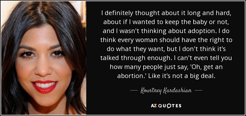 I definitely thought about it long and hard, about if I wanted to keep the baby or not, and I wasn't thinking about adoption. I do think every woman should have the right to do what they want, but I don't think it's talked through enough. I can't even tell you how many people just say, 'Oh, get an abortion.' Like it's not a big deal. - Kourtney Kardashian