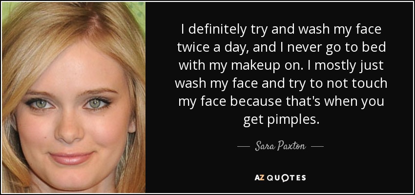 I definitely try and wash my face twice a day, and I never go to bed with my makeup on. I mostly just wash my face and try to not touch my face because that's when you get pimples. - Sara Paxton