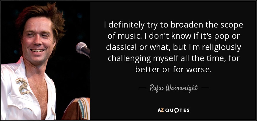 I definitely try to broaden the scope of music. I don't know if it's pop or classical or what, but I'm religiously challenging myself all the time, for better or for worse. - Rufus Wainwright