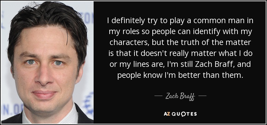 I definitely try to play a common man in my roles so people can identify with my characters, but the truth of the matter is that it doesn't really matter what I do or my lines are, I'm still Zach Braff, and people know I'm better than them. - Zach Braff