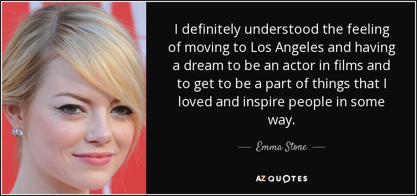 I definitely understood the feeling of moving to Los Angeles and having a dream to be an actor in films and to get to be a part of things that I loved and inspire people in some way. - Emma Stone