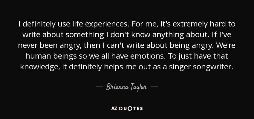 I definitely use life experiences. For me, it's extremely hard to write about something I don't know anything about. If I've never been angry, then I can't write about being angry. We're human beings so we all have emotions. To just have that knowledge, it definitely helps me out as a singer songwriter. - Brianna Taylor