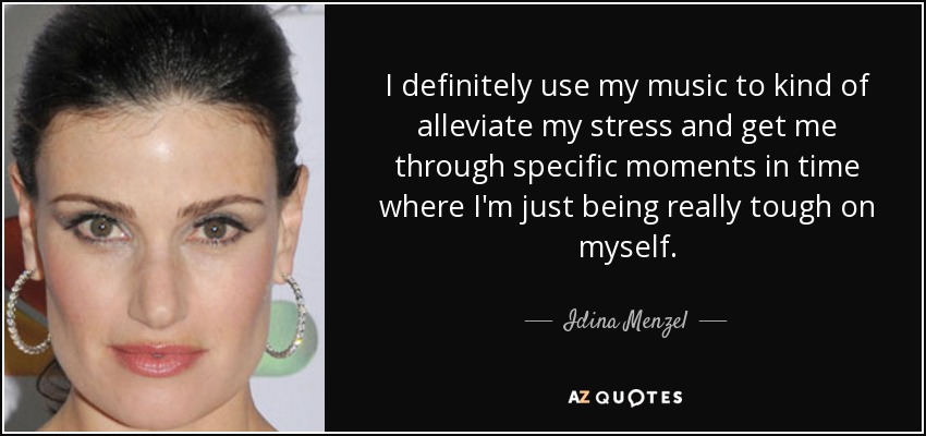 I definitely use my music to kind of alleviate my stress and get me through specific moments in time where I'm just being really tough on myself. - Idina Menzel