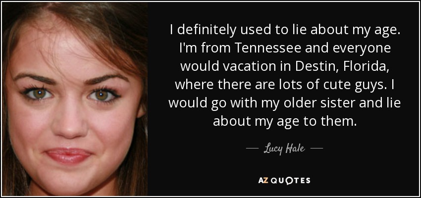 I definitely used to lie about my age. I'm from Tennessee and everyone would vacation in Destin, Florida, where there are lots of cute guys. I would go with my older sister and lie about my age to them. - Lucy Hale