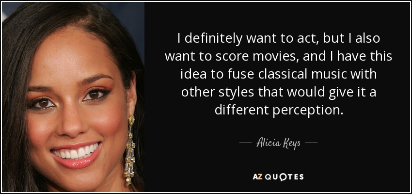 I definitely want to act, but I also want to score movies, and I have this idea to fuse classical music with other styles that would give it a different perception. - Alicia Keys