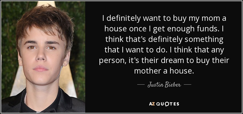 I definitely want to buy my mom a house once I get enough funds. I think that's definitely something that I want to do. I think that any person, it's their dream to buy their mother a house. - Justin Bieber
