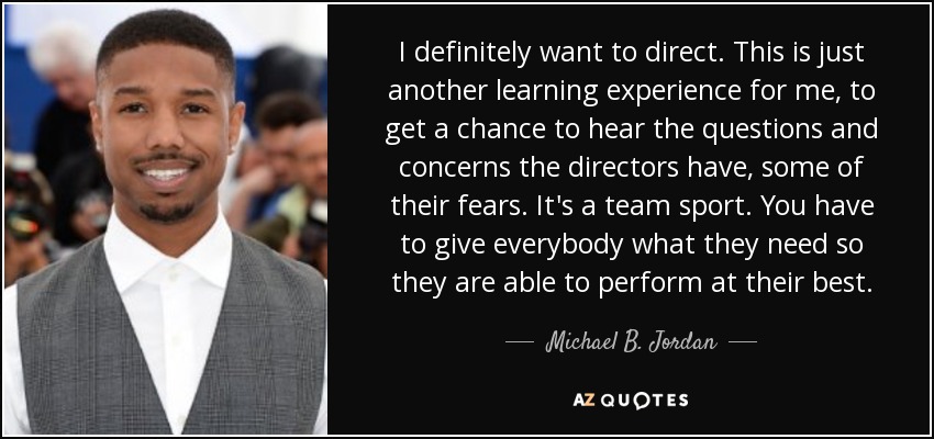 I definitely want to direct. This is just another learning experience for me, to get a chance to hear the questions and concerns the directors have, some of their fears. It's a team sport. You have to give everybody what they need so they are able to perform at their best. - Michael B. Jordan