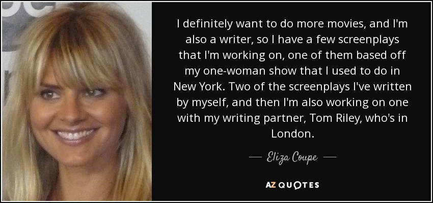 I definitely want to do more movies, and I'm also a writer, so I have a few screenplays that I'm working on, one of them based off my one-woman show that I used to do in New York. Two of the screenplays I've written by myself, and then I'm also working on one with my writing partner, Tom Riley, who's in London. - Eliza Coupe