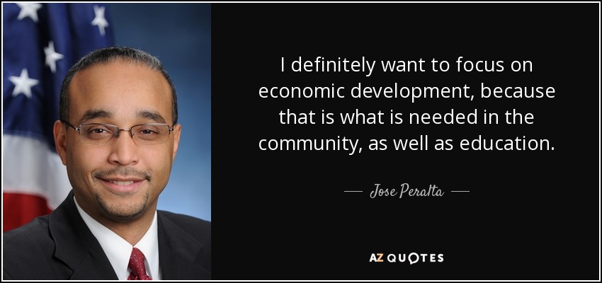 I definitely want to focus on economic development, because that is what is needed in the community, as well as education. - Jose Peralta