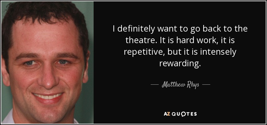 I definitely want to go back to the theatre. It is hard work, it is repetitive, but it is intensely rewarding. - Matthew Rhys