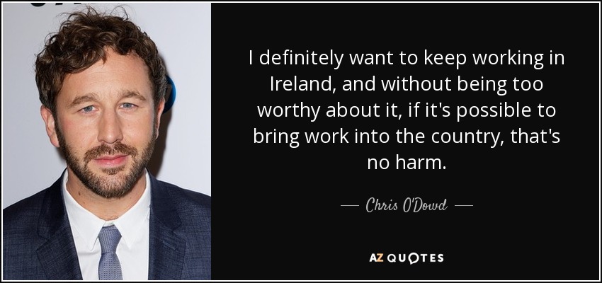 I definitely want to keep working in Ireland, and without being too worthy about it, if it's possible to bring work into the country, that's no harm. - Chris O'Dowd