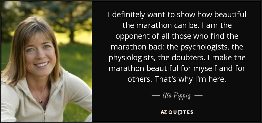 I definitely want to show how beautiful the marathon can be. I am the opponent of all those who find the marathon bad: the psychologists, the physiologists, the doubters. I make the marathon beautiful for myself and for others. That's why I'm here. - Uta Pippig