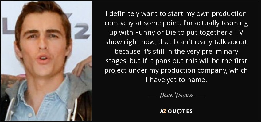 I definitely want to start my own production company at some point. I'm actually teaming up with Funny or Die to put together a TV show right now, that I can't really talk about because it's still in the very preliminary stages, but if it pans out this will be the first project under my production company, which I have yet to name. - Dave Franco