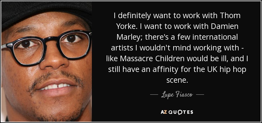 I definitely want to work with Thom Yorke. I want to work with Damien Marley; there's a few international artists I wouldn't mind working with - like Massacre Children would be ill, and I still have an affinity for the UK hip hop scene. - Lupe Fiasco
