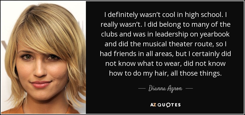 I definitely wasn’t cool in high school. I really wasn’t. I did belong to many of the clubs and was in leadership on yearbook and did the musical theater route, so I had friends in all areas, but I certainly did not know what to wear, did not know how to do my hair, all those things. - Dianna Agron