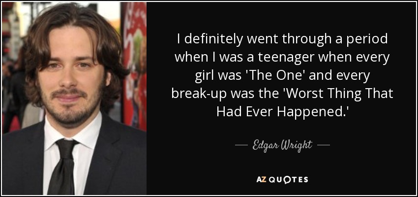 I definitely went through a period when I was a teenager when every girl was 'The One' and every break-up was the 'Worst Thing That Had Ever Happened.' - Edgar Wright
