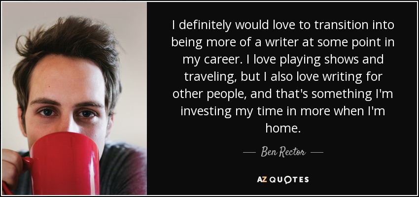 I definitely would love to transition into being more of a writer at some point in my career. I love playing shows and traveling, but I also love writing for other people, and that's something I'm investing my time in more when I'm home. - Ben Rector