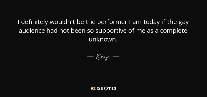 I definitely wouldn't be the performer I am today if the gay audience had not been so supportive of me as a complete unknown. - Kiesza