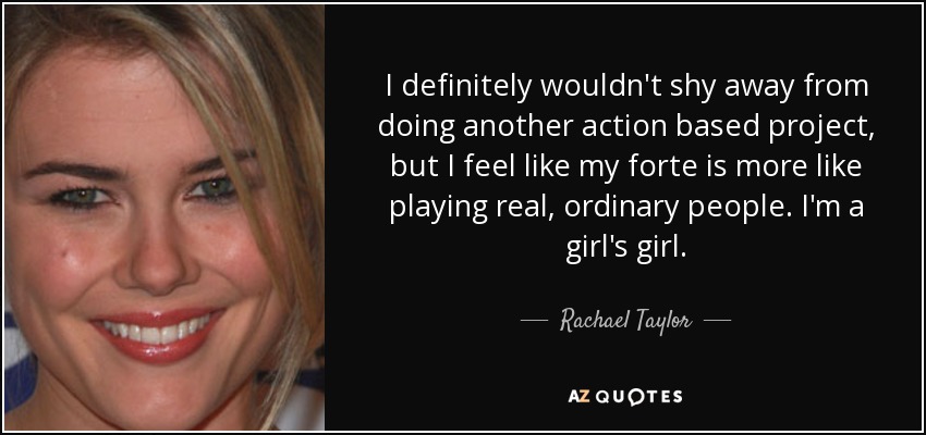 I definitely wouldn't shy away from doing another action based project, but I feel like my forte is more like playing real, ordinary people. I'm a girl's girl. - Rachael Taylor
