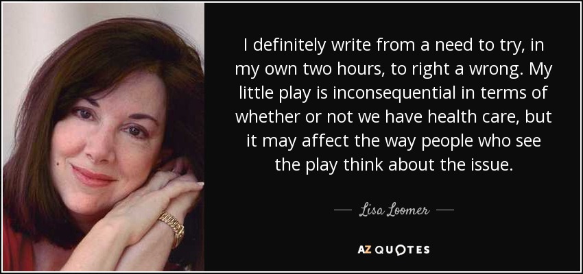 I definitely write from a need to try, in my own two hours, to right a wrong. My little play is inconsequential in terms of whether or not we have health care, but it may affect the way people who see the play think about the issue. - Lisa Loomer